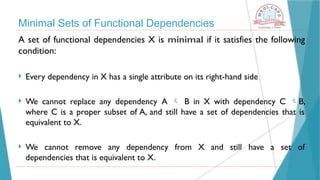Minimal Sets of Functional Dependencies
A set of functional dependencies X is minimal if it satisfies the following
condition:
 Every dependency in X has a single attribute on its right-hand side
 We cannot replace any dependency A  B in X with dependency C B,
where C is a proper subset of A, and still have a set of dependencies that is
equivalent to X.
 We cannot remove any dependency from X and still have a set of
dependencies that is equivalent to X.
 