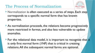The Process of Normalization
 Normalization is often executed as a series of steps. Each step
corresponds to a specific normal form that has known
properties.
 As normalization proceeds, the relations become progressively
more restricted in format, and also less vulnerable to update
anomalies.
 For the relational data model, it is important to recognize that it
is only first normal form (1NF) that is critical in creating
relations.All the subsequent normal forms are optional.
 