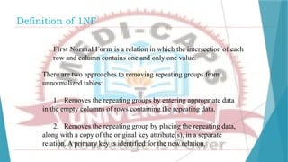 Definition of 1NF
First Normal Form is a relation in which the intersection of each
row and column contains one and only one value.
There are two approaches to removing repeating groups from
unnormalized tables:
1. Removes the repeating groups by entering appropriate data
in the empty columns of rows containing the repeating data.
2. Removes the repeating group by placing the repeating data,
along with a copy of the original key attribute(s), in a separate
relation. A primary key is identified for the new relation.
 