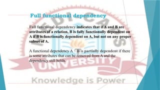 Full functional dependency
Full functional dependency indicates that if A and B are
attributes of a relation, B is fully functionally dependent on
A if B is functionally dependent on A, but not on any proper
subset of A.
A functional dependency AB is partially dependent if there
is some attributes that can be removed from A and the
dependency still holds.
 