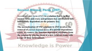 Second Normal Form (2NF)
Second normal form (2NF) is a relation that is in first
normal form and every non-primary-key attribute is fully
functionally dependent on the primary key.
The normalization of 1NF relations to 2NF involves the
removal of partial dependencies. If a partial dependency
exists, we remove the function dependent attributes from
the relation by placing them in a new relation along with
a copy of their determinant.
 