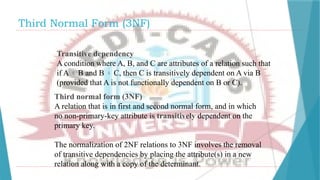 Third Normal Form (3NF)
Transitive dependency
A condition where A, B, and C are attributes of a relation such that
if A  B and B  C, then C is transitively dependent on A via B
(provided that A is not functionally dependent on B or C).
Third normal form (3NF)
A relation that is in first and second normal form, and in which
no non-primary-key attribute is transitively dependent on the
primary key.
The normalization of 2NF relations to 3NF involves the removal
of transitive dependencies by placing the attribute(s) in a new
relation along with a copy of the determinant.
 