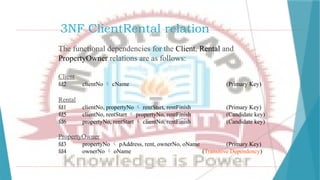 3NF ClientRental relation
The functional dependencies for the Client, Rental and
PropertyOwner relations are as follows:
Client
fd2 clientNo  cName (Primary Key)
Rental
fd1 clientNo, propertyNo  rentStart, rentFinish (Primary Key)
fd5 clientNo, rentStart  propertyNo, rentFinish (Candidate key)
fd6 propertyNo, rentStart  clientNo, rentFinish (Candidate key)
PropertyOwner
fd3 propertyNo  pAddress, rent, ownerNo, oName (Primary Key)
fd4 ownerNo  oName (Transitive Dependency)
 