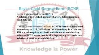 Boyce-Codd Normal Form (BCNF)
Boyce-Codd normal form (BCNF)
A relation is in BCNF, if and only if, every determinant is a
candidate key.
The difference between 3NF and BCNF is that for a functional
dependency A  B, 3NF allows this dependency in a relation
if B is a primary-key attribute and A is not a candidate key,
whereas BCNF insists that for this dependency to remain in a
relation, A must be a candidate key.
 
