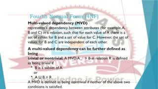 Fourth Normal Form (4NF)
Multi-valued dependency (MVD)
represents a dependency between attributes (for example,A,
B and C) in a relation, such that for each value of A there is a
set of values for B and a set of value for C. However, the set of
values for B and C are independent of each other.
A multi-valued dependency can be further defined as
being
trivial or nontrivial. A MVD A > B in relation R is defined
as being trivial if
• B is a subset of A
or
• A U B = R
A MVD is defined as being nontrivial if neither of the above two
conditions is satisfied.
 