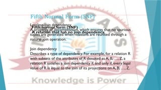 Fifth Normal Form (5NF)
Lossless-join dependency
A property of decomposition, which ensures that no spurious
tuples are generated when relations are reunited through a
natural join operation.
Join dependency
Describes a type of dependency. For example, for a relation R
with subsets of the attributes of R denoted as A, B, …, Z, a
relation R satisfies a join dependency if, and only if, every legal
value of R is equal to the join of its projections on A, B, …, Z.
Fifth normal form (5NF)
A relation that has no join dependency.
 