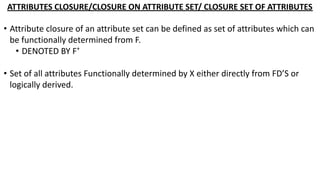 ATTRIBUTES CLOSURE/CLOSURE ON ATTRIBUTE SET/ CLOSURE SET OF ATTRIBUTES
• Attribute closure of an attribute set can be defined as set of attributes which can
be functionally determined from F.
• DENOTED BY F+
• Set of all attributes Functionally determined by X either directly from FD’S or
logically derived.
 