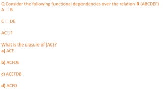 Q Consider the following functional dependencies over the relation R (ABCDEF)
A 🡪 B
C 🡪 DE
AC🡪F
What is the closure of (AC)?
a) ACF
b) ACFDE
c) ACEFDB
d) ACFD
 