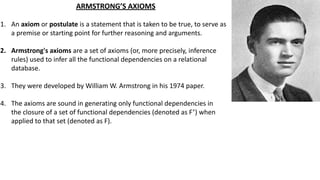 ARMSTRONG’S AXIOMS
1. An axiom or postulate is a statement that is taken to be true, to serve as
a premise or starting point for further reasoning and arguments.
2. Armstrong's axioms are a set of axioms (or, more precisely, inference
rules) used to infer all the functional dependencies on a relational
database.
3. They were developed by William W. Armstrong in his 1974 paper.
4. The axioms are sound in generating only functional dependencies in
the closure of a set of functional dependencies (denoted as F+
) when
applied to that set (denoted as F).
 