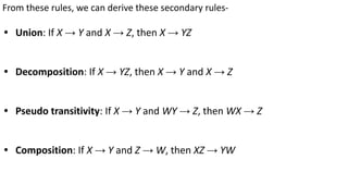 From these rules, we can derive these secondary rules-
• Union: If X → Y and X → Z, then X → YZ
• Decomposition: If X → YZ, then X → Y and X → Z
• Pseudo transitivity: If X → Y and WY → Z, then WX → Z
• Composition: If X → Y and Z → W, then XZ → YW
 