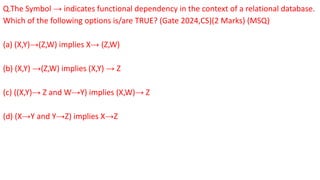Q.The Symbol → indicates functional dependency in the context of a relational database.
Which of the following options is/are TRUE? (Gate 2024,CS)(2 Marks) (MSQ)
(a) (X,Y)→(Z,W) implies X→ (Z,W)
(b) (X,Y) →(Z,W) implies (X,Y) → Z
(c) ((X,Y)→ Z and W→Y) implies (X,W)→ Z
(d) (X→Y and Y→Z) implies X→Z
 
