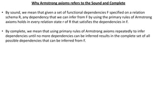 Why Armstrong axioms refers to the Sound and Complete
• By sound, we mean that given a set of functional dependencies F specified on a relation
schema R, any dependency that we can infer from F by using the primary rules of Armstrong
axioms holds in every relation state r of R that satisfies the dependencies in F.
• By complete, we mean that using primary rules of Armstrong axioms repeatedly to infer
dependencies until no more dependencies can be inferred results in the complete set of all
possible dependencies that can be inferred from F.
 