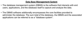 Data Base Management System
• The database management system (DBMS) is the software that interacts with end
users, applications, and the database itself to capture and analyze the data.
• The DBMS software additionally encompasses the core facilities provided to
administer the database. The sum total of the database, the DBMS and the associated
applications can be referred to as a "database system".
 