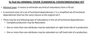 To find the MINIMAL COVER /CANONICAL COVER/IRREDUCIBLE SET
• Minimal cover- It means to eliminate any kind of redundancy from a FD set.
• A canonical cover of a set of functional dependencies, F is a simplified set of functional
dependencies that has the same closure as the original set F.
• There may be any following type of redundancy in the set of functional dependencies: -
• Complete production may be Redundant.
• One or more than one attributes may be redundant on right hand side of a production.
• One or more than one attributes may be redundant on Left hand side of a production.
 