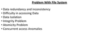 Problem With File System
• Data redundancy and inconsistency
• Difficulty in accessing Data
• Data Isolation
• Integrity Problem
• Atomicity Problem
• Concurrent access Anomalies
 