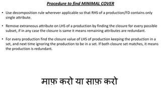 Procedure to find MINIMAL COVER
• Use decomposition rule wherever applicable so that RHS of a production/FD contains only
single attribute.
• Remove extraneous attribute on LHS of a production by finding the closure for every possible
subset, if in any case the closure is same it means remaining attributes are redundant.
• For every production find the closure value of LHS of production keeping the production in a
set, and next time ignoring the production to be in a set. If both closure set matches, it means
the production is redundant.
माफ़ करो या साफ़ करो
 