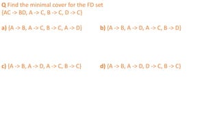 Q Find the minimal cover for the FD set
{AC -> BD, A -> C, B -> C, D -> C}
a) {A -> B, A -> C, B -> C, A -> D} b) {A -> B, A -> D, A -> C, B -> D}
c) {A -> B, A -> D, A -> C, B -> C} d) {A -> B, A -> D, D -> C, B -> C}
 