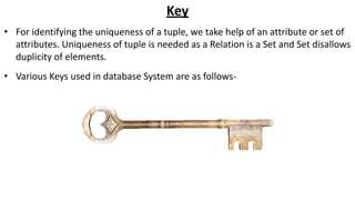 Key
• For identifying the uniqueness of a tuple, we take help of an attribute or set of
attributes. Uniqueness of tuple is needed as a Relation is a Set and Set disallows
duplicity of elements.
• Various Keys used in database System are as follows-
 