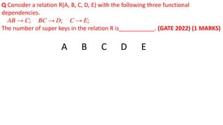 Q Consider a relation R(A, B, C, D, E) with the following three functional
dependencies.
𝐴𝐵 → 𝐶; 𝐵𝐶 → 𝐷; 𝐶 → 𝐸;
The number of super keys in the relation R is___________. (GATE 2022) (1 MARKS)
A B C D E
 
