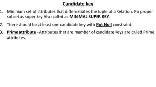 Candidate key
1. Minimum set of attributes that differentiates the tuple of a Relation. No proper
subset as super key Also called as MINIMAL SUPER KEY.
2. There should be at least one candidate key with Not Null constraint.
3. Prime attribute - Attributes that are member of candidate Keys are called Prime
attributes.
 
