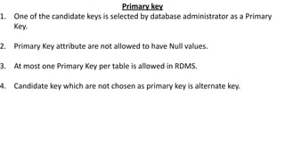 Primary key
1. One of the candidate keys is selected by database administrator as a Primary
Key.
2. Primary Key attribute are not allowed to have Null values.
3. At most one Primary Key per table is allowed in RDMS.
4. Candidate key which are not chosen as primary key is alternate key.
 