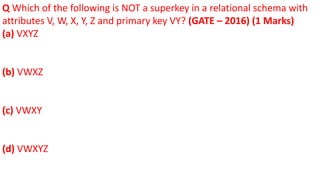 Q Which of the following is NOT a superkey in a relational schema with
attributes V, W, X, Y, Z and primary key VY? (GATE – 2016) (1 Marks)
(a) VXYZ
(b) VWXZ
(c) VWXY
(d) VWXYZ
 