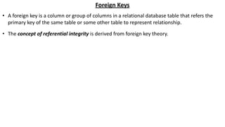 Foreign Keys
• A foreign key is a column or group of columns in a relational database table that refers the
primary key of the same table or some other table to represent relationship.
• The concept of referential integrity is derived from foreign key theory.
 