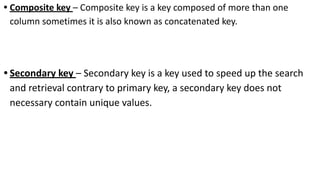 • Composite key – Composite key is a key composed of more than one
column sometimes it is also known as concatenated key.
• Secondary key – Secondary key is a key used to speed up the search
and retrieval contrary to primary key, a secondary key does not
necessary contain unique values.
 