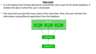 View Level
• It is the highest level of data abstraction and exhibits only a part of the whole database. It
exhibits the data in which the user is interested.
• The view level can describe many views of the same data. Here, the user retrieves the
information using different application from the database.
 