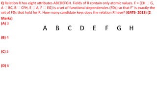 Q Relation R has eight attributes ABCDEFGH. Fields of R contain only atomic values. F = {CH 🡪 G,
A 🡪 BC, B 🡪 CFH, E 🡪 A, F 🡪 EG} is a set of functional dependencies (FDs) so that F+
is exactly the
set of FDs that hold for R. How many candidate keys does the relation R have? (GATE- 2013) (2
Marks)
(A) 3
(B) 4
(C) 5
(D) 6
A B C D E F G H
 