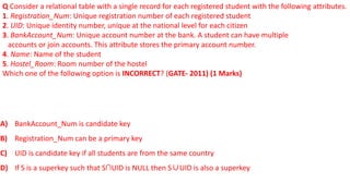 Q Consider a relational table with a single record for each registered student with the following attributes.
1. Registration_Num: Unique registration number of each registered student
2. UID: Unique identity number, unique at the national level for each citizen
3. BankAccount_Num: Unique account number at the bank. A student can have multiple
accounts or join accounts. This attribute stores the primary account number.
4. Name: Name of the student
5. Hostel_Room: Room number of the hostel
Which one of the following option is INCORRECT? (GATE- 2011) (1 Marks)
A) BankAccount_Num is candidate key
B) Registration_Num can be a primary key
C) UID is candidate key if all students are from the same country
D) If S is a superkey such that S∩UID is NULL then S∪UID is also a superkey
 