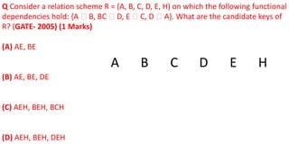 Q Consider a relation scheme R = (A, B, C, D, E, H) on which the following functional
dependencies hold: {A 🡪 B, BC 🡪 D, E 🡪 C, D 🡪 A}. What are the candidate keys of
R? (GATE- 2005) (1 Marks)
(A) AE, BE
(B) AE, BE, DE
(C) AEH, BEH, BCH
(D) AEH, BEH, DEH
A B C D E H
 