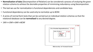 • Normalization of data (Decomposition of Relation) can be considered a process of analyzing the given
relation schema to achieve the desirable properties of minimizing redundancy using Decomposition.
• The tool we use for normalization is functional dependencies and candidate keys.
• Functional dependency can be used only to normalize up to BCNF.
• A series of normal form tests that can be carried out on individual relation schemas so that the
relational database can be normalized to any desired degree.
• 1NF>>>2NF>>3NF>>BCNF
 