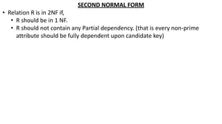SECOND NORMAL FORM
• Relation R is in 2NF if,
• R should be in 1 NF.
• R should not contain any Partial dependency. (that is every non-prime
attribute should be fully dependent upon candidate key)
 