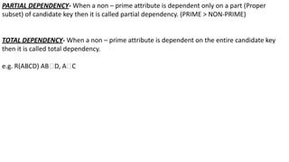 PARTIAL DEPENDENCY- When a non – prime attribute is dependent only on a part (Proper
subset) of candidate key then it is called partial dependency. (PRIME > NON-PRIME)
TOTAL DEPENDENCY- When a non – prime attribute is dependent on the entire candidate key
then it is called total dependency.
e.g. R(ABCD) AB🡪D, A🡪C
 