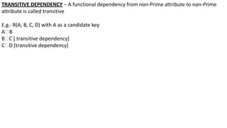 TRANSITIVE DEPENDENCY – A functional dependency from non-Prime attribute to non-Prime
attribute is called transitive
E.g.- R(A, B, C, D) with A as a candidate key
A🡪B
B🡪C [ transitive dependency]
C🡪D [transitive dependency]
 