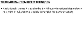 THIRD NORMAL FORM DIRECT DEFINATION
• A relational schema R is said to be 3 NF if every functional dependency
in R from α-->β, either α is super key or β is the prime attribute
 