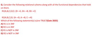 Q. Consider the following relational schema along with all the functional dependencies that hold
on them.
R1(A,B,C,D,E): {D→E, EA→B, EB→C}
R2(A,B,C,D): {A→D, A→B, C→A}
Which of the following statement(s) is/are TRUE?(Gate 2025)
A) R1 is in 3NF
B) R2 is in 3NF
C) R1 is NOT in 3NF
D) R2 is NOT in 3NF
 