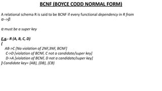 BCNF (BOYCE CODD NORMAL FORM)
A relational schema R is said to be BCNF if every functional dependency in R from
α-->β
α must be a super key
E.g.- R (A, B, C, D)
{
AB->C [No violation of 2NF,3NF, BCNF]
C->D [violation of BCNF, C not a candidate/super key]
D->A [violation of BCNF, D not a candidate/super key]
} Candidate key= {AB}, {DB}, {CB}
 