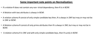 Some important note points on Normalization:
• If a relation R does not contain any non- trivial dependency, then R Is in BCNF.
• A Relation with two attributes is always in BCNF.
• A relation schema R consist of only simple candidate key then, R is always in 2NF but may or may not be
in 3NF or BCNF.
• A Relation schema R consist of only prime attributes then R is always in 3NF, but may or may not be in
BCNF.
• A relation schema R in 3NF and with only simple candidate keys, then R surely in BCNF.
 