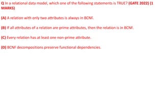 Q In a relational data model, which one of the following statements is TRUE? (GATE 2022) (1
MARKS)
(A) A relation with only two attributes is always in BCNF.
(B) If all attributes of a relation are prime attributes, then the relation is in BCNF.
(C) Every relation has at least one non-prime attribute.
(D) BCNF decompositions preserve functional dependencies.
 
