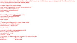 Q Consider the following four relational schemas. For each schema, all non-trivial functional dependencies are listed. The underlined attributes
are the respective primary keys. (GATE-2018) (2 Marks)
Schema I: Registration (rollno, courses)
Field ‘courses’ is a set-valued attribute containing the set of
courses a student has registered for.
Non-trivial functional dependency
rollno → courses
Schema II: Registration (rollno, coursid, email)
Non-trivial functional dependencies:
rollno, courseid → email
email → rollno
Schema III: Registration (rollno, courseid, marks, grade)
Non-trivial functional dependencies:
rollno, courseid, → marks, grade
marks → grade
Schema IV: Registration (rollno, courseid, credit)
Non-trivial functional dependencies:
rollno, courseid → credit
courseid → credit
Which one of the relational schemas above is in 3NF but not in BCNF?
(a) Schema 1 (b) Schema 2
(c) Schema 3 (d) Schema 4
 