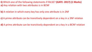 Q Which one of the following statements if FALSE? (GATE- 2017) (1 Marks)
a) Any relation with two attributes is in BCNF
b) A relation in which every key has only one attribute is in 2NF
c) A prime attribute can be transitively dependent on a key in a 3NF relation
d) A prime attribute can be transitively dependent on a key in a BCNF relation
 