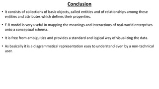 Conclusion
• It consists of collections of basic objects, called entities and of relationships among these
entities and attributes which defines their properties.
• E-R model is very useful in mapping the meanings and interactions of real-world enterprises
onto a conceptual schema.
• It is free from ambiguities and provides a standard and logical way of visualizing the data.
• As basically it is a diagrammatical representation easy to understand even by a non-technical
user.
 