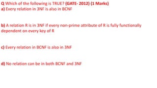 Q Which of the following is TRUE? (GATE- 2012) (1 Marks)
a) Every relation in 3NF is also in BCNF
b) A relation R is in 3NF if every non-prime attribute of R is fully functionally
dependent on every key of R
c) Every relation in BCNF is also in 3NF
d) No relation can be in both BCNF and 3NF
 