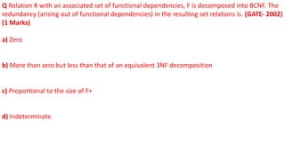 Q Relation R with an associated set of functional dependencies, F is decomposed into BCNF. The
redundancy (arising out of functional dependencies) in the resulting set relations is. (GATE- 2002)
(1 Marks)
a) Zero
b) More than zero but less than that of an equivalent 3NF decomposition
c) Proportional to the size of F+
d) Indeterminate
 
