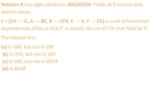 Relation R has eight attributes ABCDEFGH. Fields of R contain only
atomic values.
F = {CH → G, A → BC, B → CFH, E → A, F → EG} is a set of functional
dependencies (FDs) so that F⁺ is exactly the set of FDs that hold for R.
The relation R is:
(a) in 1NF, but not in 2NF
(b) in 2NF, but not in 3NF
(c) in 3NF, but not in BCNF
(d) in BCNF
 