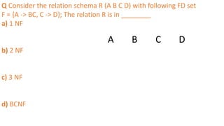 Q Consider the relation schema R (A B C D) with following FD set
F = {A -> BC, C -> D}; The relation R is in ________
a) 1 NF
b) 2 NF
c) 3 NF
d) BCNF
A B C D
 