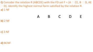 Q Consider the relation R (ABCDE) with the FD set F = {A 🡪 CE, B 🡪 D, AE
🡪 D}. Identify the highest normal form satisfied by the relation R.
a) 1 NF
b) 2 NF
c) 3 NF
d) BCNF
A B C D E
 