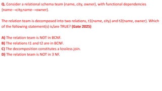 Q. Consider a relational schema team (name, city, owner), with functional dependencies
{name→city,name→owner}.
The relation team is decomposed into two relations, t1(name, city) and t2(name, owner). Which
of the following statement(s) is/are TRUE? (Gate 2025)
A) The relation team is NOT in BCNF.
B) The relations t1 and t2 are in BCNF.
C) The decomposition constitutes a lossless join.
D) The relation team is NOT in 3 NF.
 